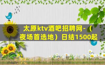 太原ktv酒吧招聘网-（夜场首选地）日结1500起